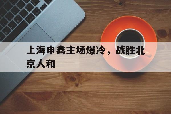 上海申鑫主场爆冷，战胜北京人和的简单介绍