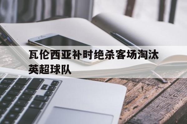 关于瓦伦西亚补时绝杀客场淘汰英超球队的信息