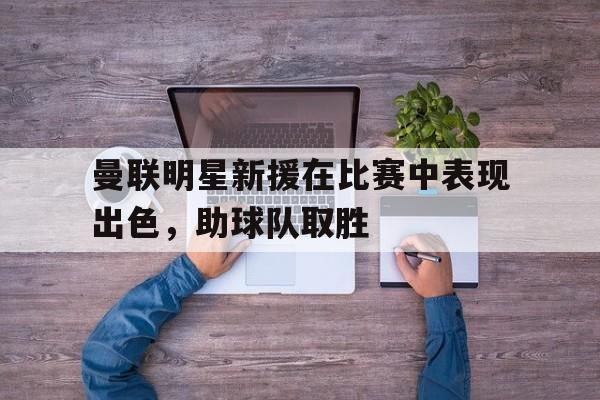 曼联明星新援在比赛中表现出色，助球队取胜
