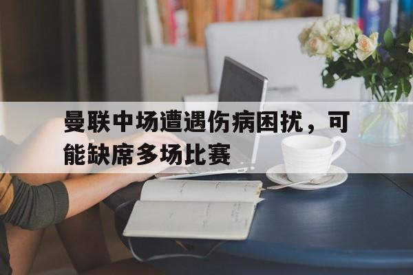 曼联中场遭遇伤病困扰，可能缺席多场比赛的简单介绍