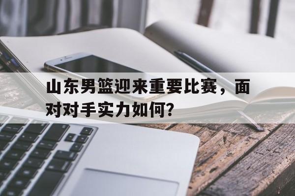 山东男篮迎来重要比赛，面对对手实力如何？的简单介绍